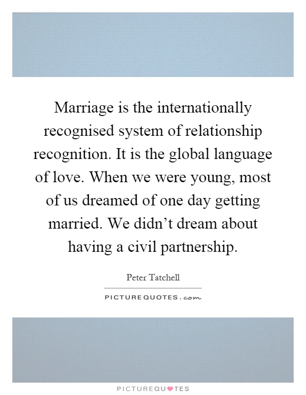 Marriage is the internationally recognised system of relationship recognition. It is the global language of love. When we were young, most of us dreamed of one day getting married. We didn't dream about having a civil partnership Picture Quote #1