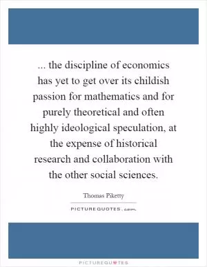 ... the discipline of economics has yet to get over its childish passion for mathematics and for purely theoretical and often highly ideological speculation, at the expense of historical research and collaboration with the other social sciences Picture Quote #1