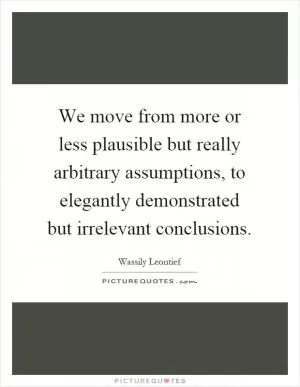 We move from more or less plausible but really arbitrary assumptions, to elegantly demonstrated but irrelevant conclusions Picture Quote #1