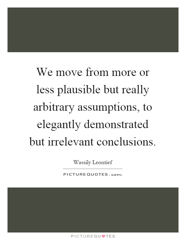 We move from more or less plausible but really arbitrary assumptions, to elegantly demonstrated but irrelevant conclusions Picture Quote #1