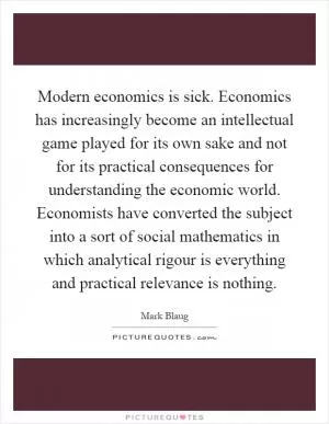Modern economics is sick. Economics has increasingly become an intellectual game played for its own sake and not for its practical consequences for understanding the economic world. Economists have converted the subject into a sort of social mathematics in which analytical rigour is everything and practical relevance is nothing Picture Quote #1