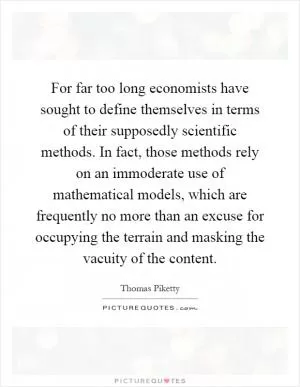 For far too long economists have sought to define themselves in terms of their supposedly scientific methods. In fact, those methods rely on an immoderate use of mathematical models, which are frequently no more than an excuse for occupying the terrain and masking the vacuity of the content Picture Quote #1