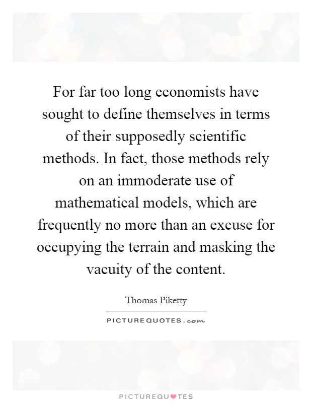 For far too long economists have sought to define themselves in terms of their supposedly scientific methods. In fact, those methods rely on an immoderate use of mathematical models, which are frequently no more than an excuse for occupying the terrain and masking the vacuity of the content Picture Quote #1