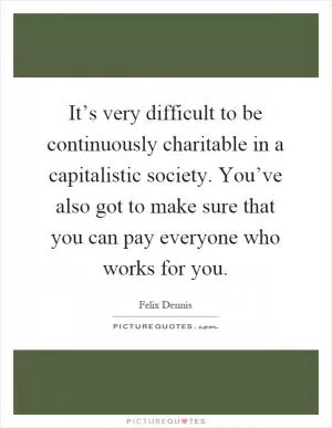 It’s very difficult to be continuously charitable in a capitalistic society. You’ve also got to make sure that you can pay everyone who works for you Picture Quote #1