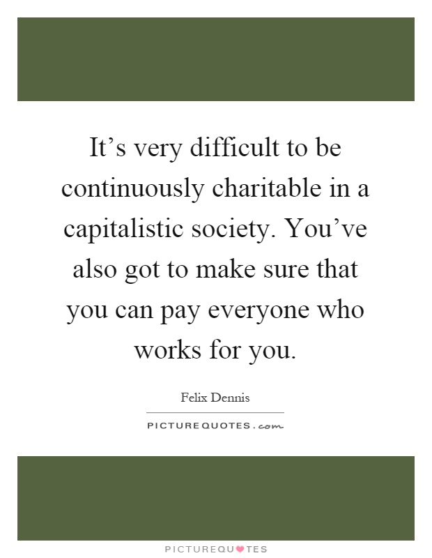It's very difficult to be continuously charitable in a capitalistic society. You've also got to make sure that you can pay everyone who works for you Picture Quote #1