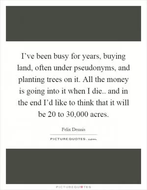 I’ve been busy for years, buying land, often under pseudonyms, and planting trees on it. All the money is going into it when I die.. and in the end I’d like to think that it will be 20 to 30,000 acres Picture Quote #1