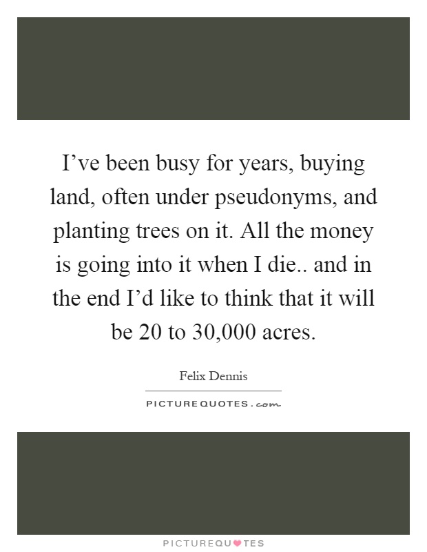I've been busy for years, buying land, often under pseudonyms, and planting trees on it. All the money is going into it when I die.. and in the end I'd like to think that it will be 20 to 30,000 acres Picture Quote #1