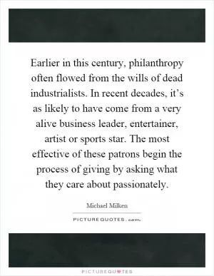 Earlier in this century, philanthropy often flowed from the wills of dead industrialists. In recent decades, it’s as likely to have come from a very alive business leader, entertainer, artist or sports star. The most effective of these patrons begin the process of giving by asking what they care about passionately Picture Quote #1