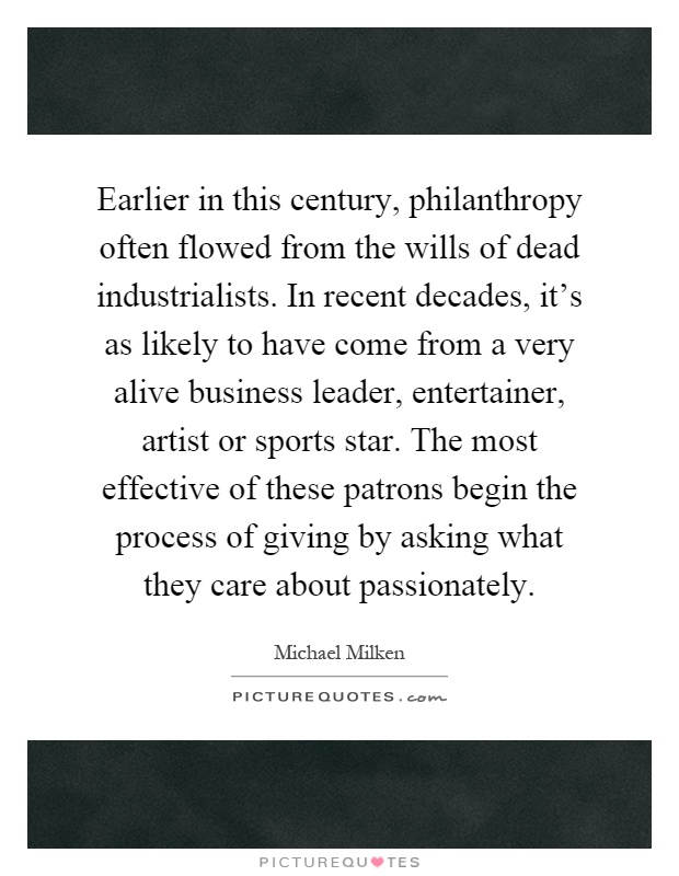 Earlier in this century, philanthropy often flowed from the wills of dead industrialists. In recent decades, it's as likely to have come from a very alive business leader, entertainer, artist or sports star. The most effective of these patrons begin the process of giving by asking what they care about passionately Picture Quote #1