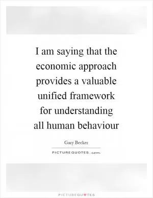 I am saying that the economic approach provides a valuable unified framework for understanding all human behaviour Picture Quote #1