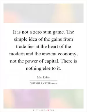 It is not a zero sum game. The simple idea of the gains from trade lies at the heart of the modern and the ancient economy, not the power of capital. There is nothing else to it Picture Quote #1