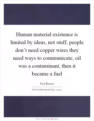 Human material existence is limited by ideas, not stuff, people don’t need copper wires they need ways to communicate, oil was a contaminant, then it became a fuel Picture Quote #1