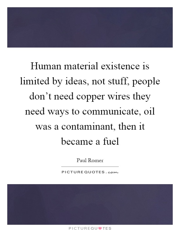 Human material existence is limited by ideas, not stuff, people don't need copper wires they need ways to communicate, oil was a contaminant, then it became a fuel Picture Quote #1