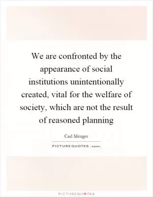 We are confronted by the appearance of social institutions unintentionally created, vital for the welfare of society, which are not the result of reasoned planning Picture Quote #1