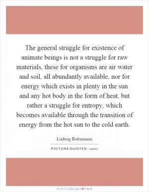 The general struggle for existence of animate beings is not a struggle for raw materials, these for organisms are air water and soil, all abundantly available, nor for energy which exists in plenty in the sun and any hot body in the form of heat, but rather a struggle for entropy, which becomes available through the transition of energy from the hot sun to the cold earth Picture Quote #1