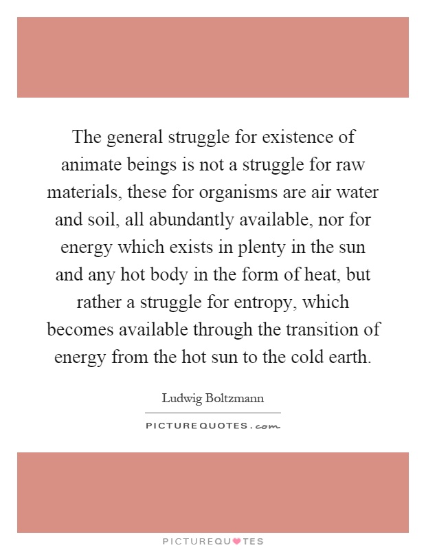 The general struggle for existence of animate beings is not a struggle for raw materials, these for organisms are air water and soil, all abundantly available, nor for energy which exists in plenty in the sun and any hot body in the form of heat, but rather a struggle for entropy, which becomes available through the transition of energy from the hot sun to the cold earth Picture Quote #1