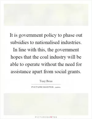 It is government policy to phase out subsidies to nationalised industries. In line with this, the government hopes that the coal industry will be able to operate without the need for assistance apart from social grants Picture Quote #1