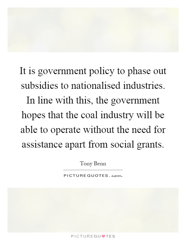 It is government policy to phase out subsidies to nationalised industries. In line with this, the government hopes that the coal industry will be able to operate without the need for assistance apart from social grants Picture Quote #1