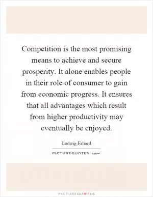 Competition is the most promising means to achieve and secure prosperity. It alone enables people in their role of consumer to gain from economic progress. It ensures that all advantages which result from higher productivity may eventually be enjoyed Picture Quote #1