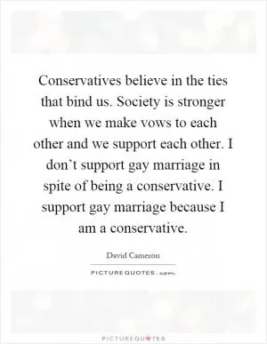 Conservatives believe in the ties that bind us. Society is stronger when we make vows to each other and we support each other. I don’t support gay marriage in spite of being a conservative. I support gay marriage because I am a conservative Picture Quote #1