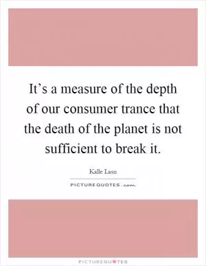 It’s a measure of the depth of our consumer trance that the death of the planet is not sufficient to break it Picture Quote #1