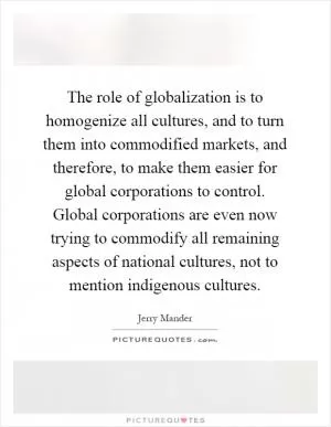 The role of globalization is to homogenize all cultures, and to turn them into commodified markets, and therefore, to make them easier for global corporations to control. Global corporations are even now trying to commodify all remaining aspects of national cultures, not to mention indigenous cultures Picture Quote #1