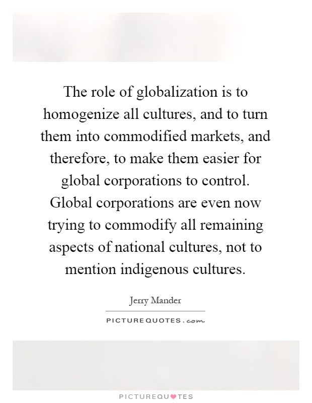 The role of globalization is to homogenize all cultures, and to turn them into commodified markets, and therefore, to make them easier for global corporations to control. Global corporations are even now trying to commodify all remaining aspects of national cultures, not to mention indigenous cultures Picture Quote #1