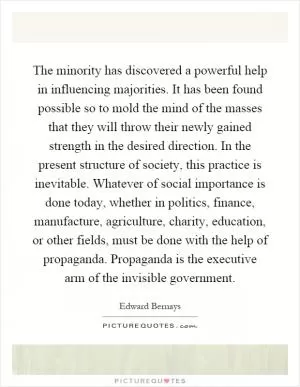 The minority has discovered a powerful help in influencing majorities. It has been found possible so to mold the mind of the masses that they will throw their newly gained strength in the desired direction. In the present structure of society, this practice is inevitable. Whatever of social importance is done today, whether in politics, finance, manufacture, agriculture, charity, education, or other fields, must be done with the help of propaganda. Propaganda is the executive arm of the invisible government Picture Quote #1
