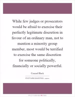 While few judges or prosecutors would be afraid to exercise their perfectly legitimate discretion in favour of an ordinary man, not to mention a minority group member, most would be terrified to exercise the same discretion for someone politically, financially or socially powerful Picture Quote #1
