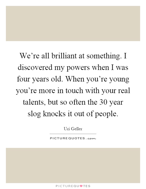 We're all brilliant at something. I discovered my powers when I was four years old. When you're young you're more in touch with your real talents, but so often the 30 year slog knocks it out of people Picture Quote #1