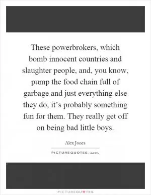 These powerbrokers, which bomb innocent countries and slaughter people, and, you know, pump the food chain full of garbage and just everything else they do, it’s probably something fun for them. They really get off on being bad little boys Picture Quote #1