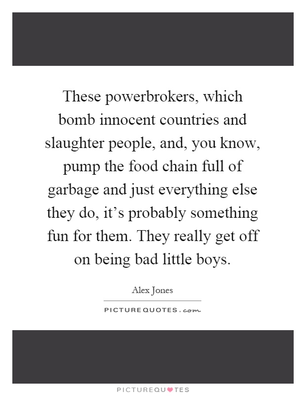 These powerbrokers, which bomb innocent countries and slaughter people, and, you know, pump the food chain full of garbage and just everything else they do, it's probably something fun for them. They really get off on being bad little boys Picture Quote #1