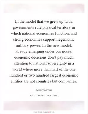 In the model that we grew up with, governments rule physical territory in which national economies function, and strong economies support hegemonic military power. In the new model, already emerging under our noses, economic decisions don’t pay much attention to national sovereignty in a world where more than half of the one hundred or two hundred largest economic entities are not countries but companies Picture Quote #1