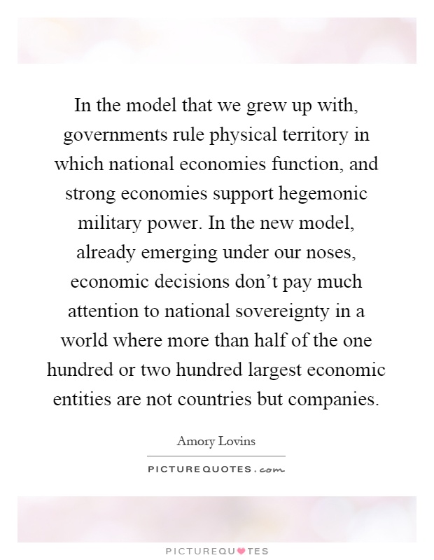 In the model that we grew up with, governments rule physical territory in which national economies function, and strong economies support hegemonic military power. In the new model, already emerging under our noses, economic decisions don't pay much attention to national sovereignty in a world where more than half of the one hundred or two hundred largest economic entities are not countries but companies Picture Quote #1
