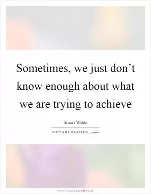 Sometimes, we just don’t know enough about what we are trying to achieve Picture Quote #1