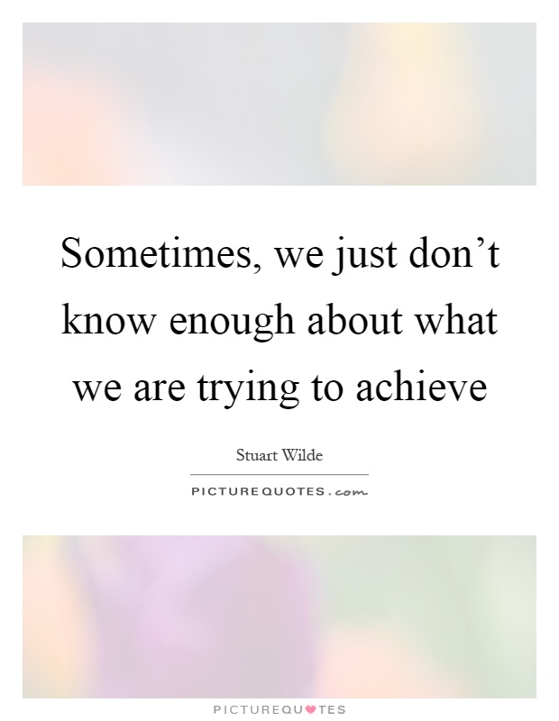 Sometimes, we just don't know enough about what we are trying to achieve Picture Quote #1