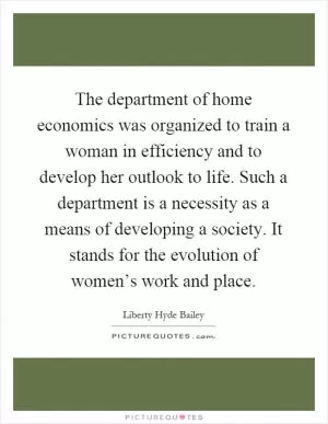 The department of home economics was organized to train a woman in efficiency and to develop her outlook to life. Such a department is a necessity as a means of developing a society. It stands for the evolution of women’s work and place Picture Quote #1