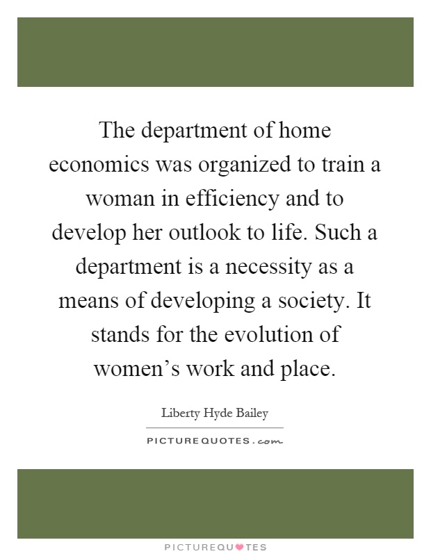 The department of home economics was organized to train a woman in efficiency and to develop her outlook to life. Such a department is a necessity as a means of developing a society. It stands for the evolution of women's work and place Picture Quote #1
