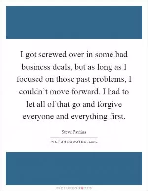 I got screwed over in some bad business deals, but as long as I focused on those past problems, I couldn’t move forward. I had to let all of that go and forgive everyone and everything first Picture Quote #1