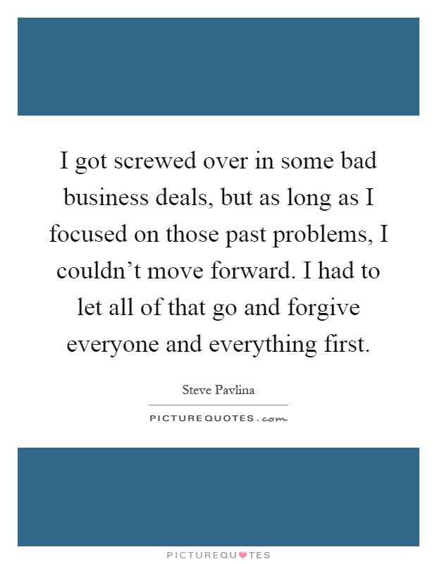 I got screwed over in some bad business deals, but as long as I focused on those past problems, I couldn't move forward. I had to let all of that go and forgive everyone and everything first Picture Quote #1