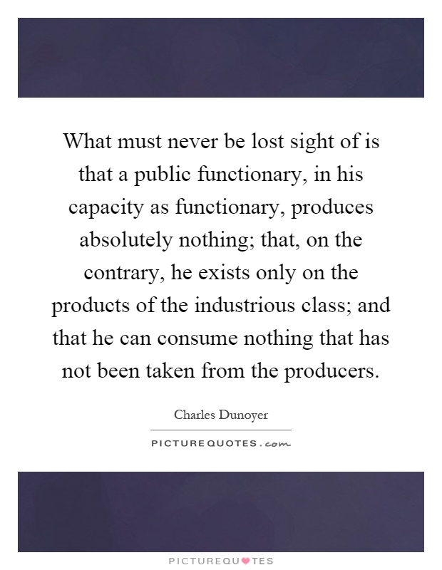 What must never be lost sight of is that a public functionary, in his capacity as functionary, produces absolutely nothing; that, on the contrary, he exists only on the products of the industrious class; and that he can consume nothing that has not been taken from the producers Picture Quote #1