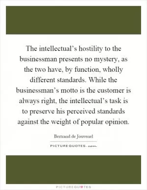 The intellectual’s hostility to the businessman presents no mystery, as the two have, by function, wholly different standards. While the businessman’s motto is the customer is always right, the intellectual’s task is to preserve his perceived standards against the weight of popular opinion Picture Quote #1