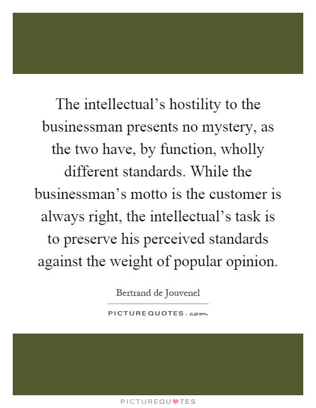 The intellectual's hostility to the businessman presents no mystery, as the two have, by function, wholly different standards. While the businessman's motto is the customer is always right, the intellectual's task is to preserve his perceived standards against the weight of popular opinion Picture Quote #1