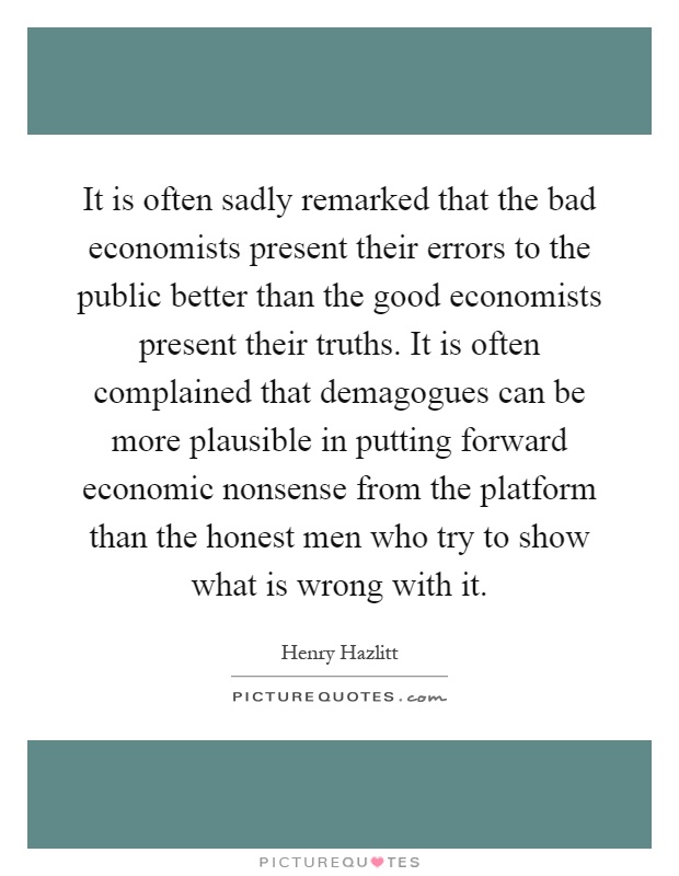 It is often sadly remarked that the bad economists present their errors to the public better than the good economists present their truths. It is often complained that demagogues can be more plausible in putting forward economic nonsense from the platform than the honest men who try to show what is wrong with it Picture Quote #1