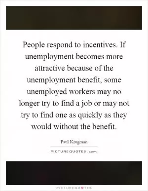 People respond to incentives. If unemployment becomes more attractive because of the unemployment benefit, some unemployed workers may no longer try to find a job or may not try to find one as quickly as they would without the benefit Picture Quote #1