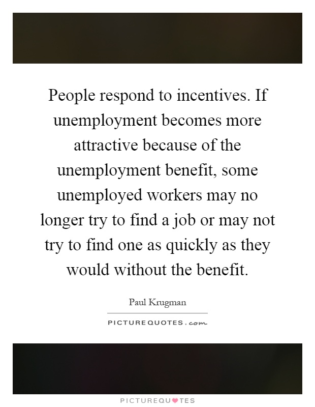People respond to incentives. If unemployment becomes more attractive because of the unemployment benefit, some unemployed workers may no longer try to find a job or may not try to find one as quickly as they would without the benefit Picture Quote #1