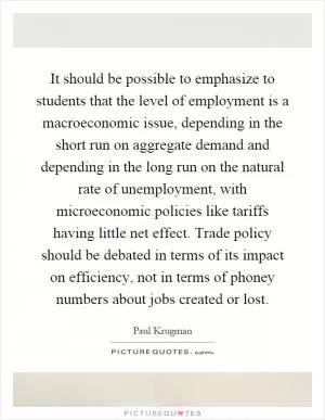 It should be possible to emphasize to students that the level of employment is a macroeconomic issue, depending in the short run on aggregate demand and depending in the long run on the natural rate of unemployment, with microeconomic policies like tariffs having little net effect. Trade policy should be debated in terms of its impact on efficiency, not in terms of phoney numbers about jobs created or lost Picture Quote #1