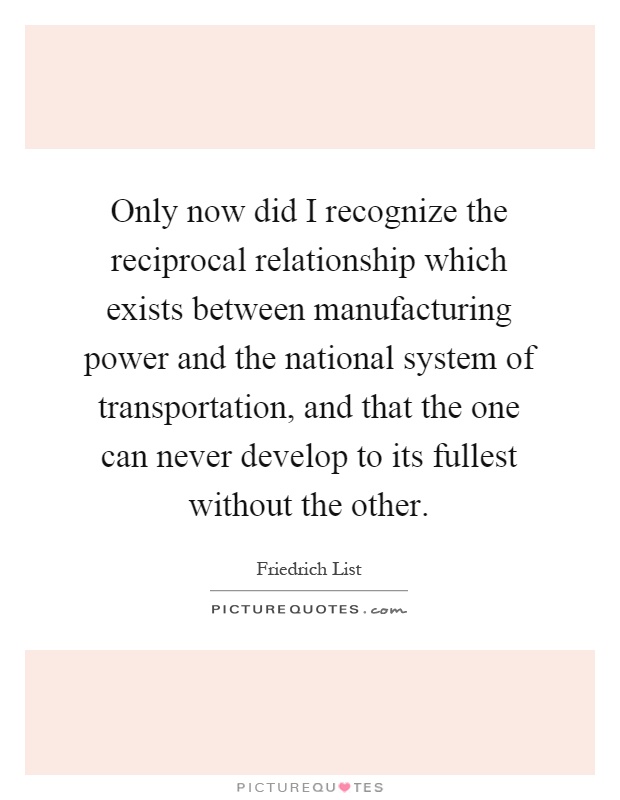 Only now did I recognize the reciprocal relationship which exists between manufacturing power and the national system of transportation, and that the one can never develop to its fullest without the other Picture Quote #1