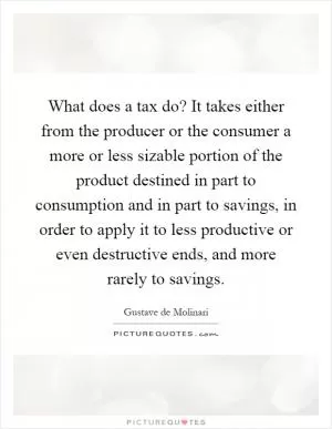What does a tax do? It takes either from the producer or the consumer a more or less sizable portion of the product destined in part to consumption and in part to savings, in order to apply it to less productive or even destructive ends, and more rarely to savings Picture Quote #1