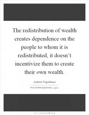 The redistribution of wealth creates dependence on the people to whom it is redistributed, it doesn’t incentivize them to create their own wealth Picture Quote #1